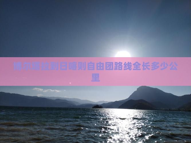 博尔塔拉到日喀则自由团路线全长多少公里