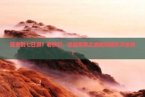 延安到七日游？老铁们，这趟高原之旅如何避坑又省钱？