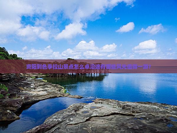 资阳到色季拉山景点怎么卓沿途有哪些风光值得一游？