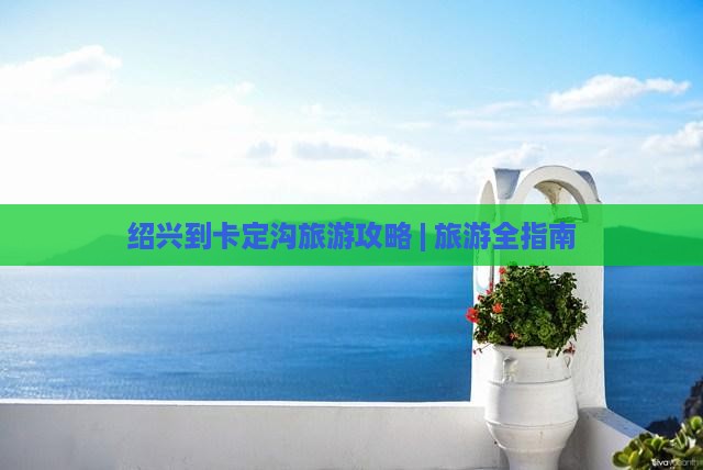 绍兴到卡定沟旅游攻略 | 旅游全指南