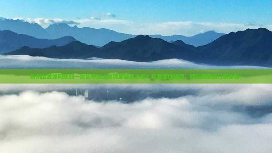 苏州出发如何规划一次色季拉山的深度游览之旅？探索藏地秘境，解锁高原旅行新体验！