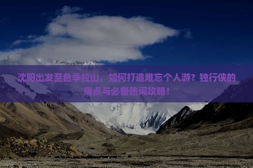 沈阳出发至色季拉山，如何打造难忘个人游？独行侠的痛点与必备热词攻略！