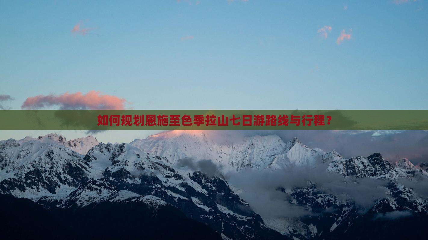 如何规划恩施至色季拉山七日游路线与行程？