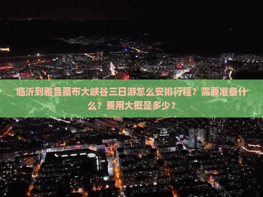 临沂到雅鲁藏布大峡谷三日游怎么安排行程？需要准备什么？费用大概是多少？