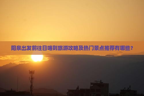 阳泉出发前往日喀则旅游攻略及热门景点推荐有哪些？