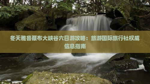冬天雅鲁藏布大峡谷六日游攻略：旅游国际旅行社权威信息指南
