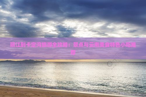 丽江到卡定沟旅游全攻略：景点与云南美食特色小吃推荐