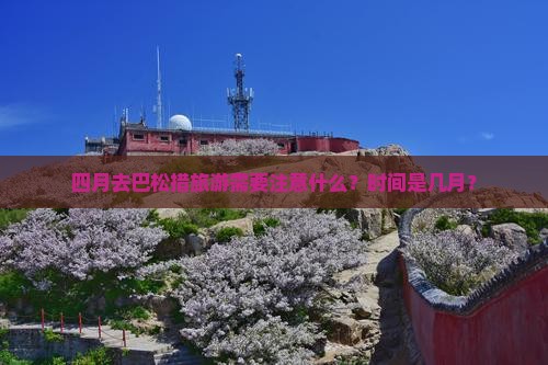 四月去巴松措旅游需要注意什么？时间是几月？