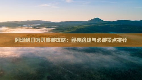 阿坝到日喀则旅游攻略：经典路线与必游景点推荐