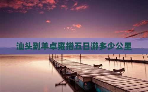 汕头到羊卓雍措五日游多少公里