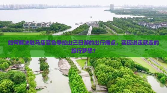 如何解决驻马店至色季拉山三日游的出行痛点，实现说走就走的旅行梦想？
