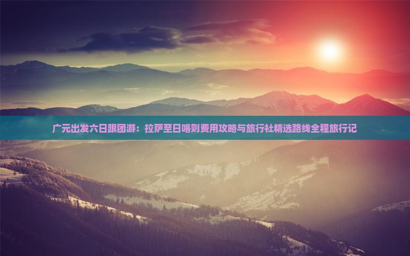 广元出发六日跟团游：拉萨至日喀则费用攻略与旅行社精选路线全程旅行记