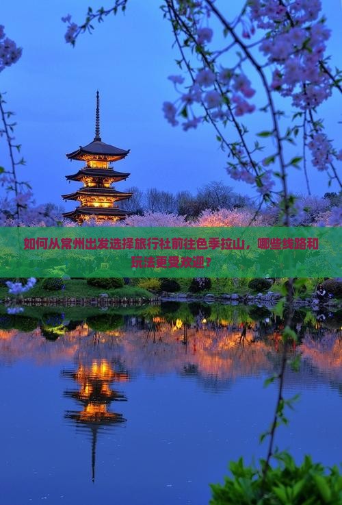 如何从常州出发选择旅行社前往色季拉山，哪些线路和玩法更受欢迎？