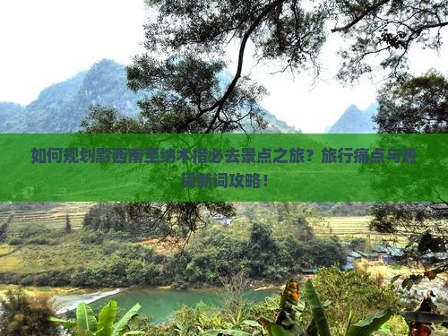 如何规划黔西南至纳木措必去景点之旅？旅行痛点与热词新词攻略！