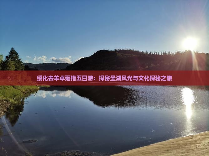 绥化去羊卓雍措五日游：探秘圣湖风光与文化探秘之旅