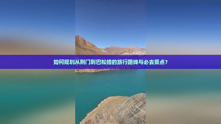 如何规划从荆门到巴松措的旅行路线与必去景点？