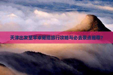 天津出发至羊卓雍措旅行攻略与必去景点推荐？