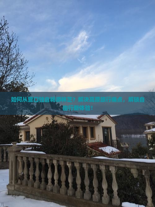 如何从营口独自畅游林芝？解决高原旅行痛点，解锁自由行新体验！