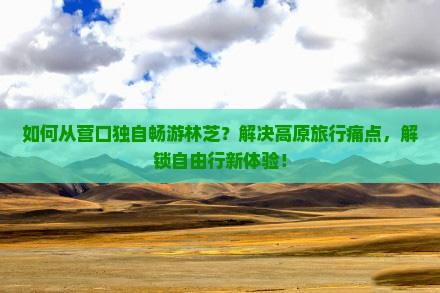 如何从营口独自畅游林芝？解决高原旅行痛点，解锁自由行新体验！