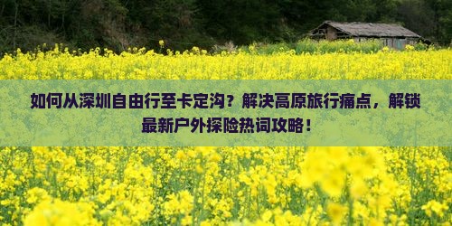 如何从深圳自由行至卡定沟？解决高原旅行痛点，解锁最新户外探险热词攻略！