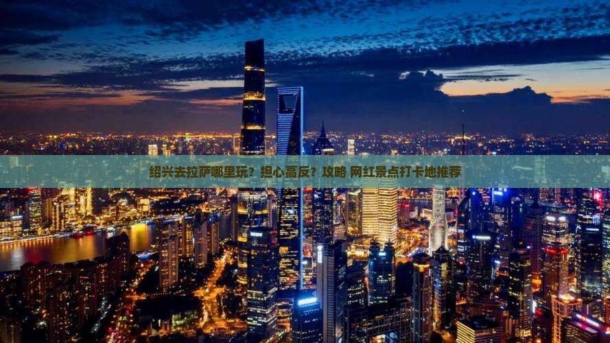 绍兴去拉萨哪里玩？担心高反？攻略+网红景点打卡地推荐