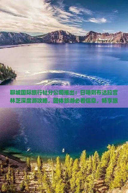 聊城国际旅行社分公司推出：日喀则布达拉宫林芝深度游攻略，团体旅游必看信息，畅享旅游之旅！