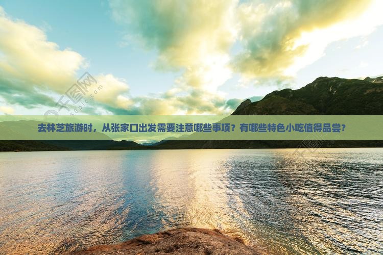 去林芝旅游时，从张家口出发需要注意哪些事项？有哪些特色小吃值得品尝？