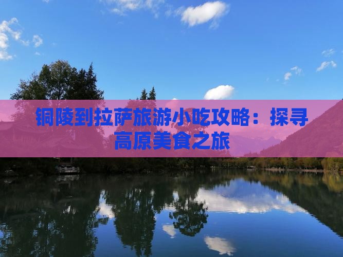铜陵到拉萨旅游小吃攻略:探寻高原美食之旅 铜陵到拉萨旅游小吃攻略:探寻高原美食之旅