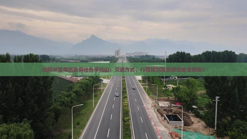 如何从淮南出发前往色季拉山：交通方式、行程规划及旅游攻略全解析？