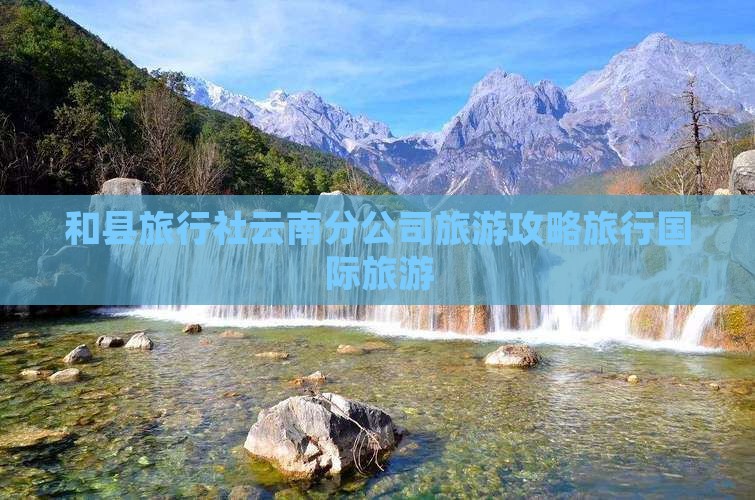 和县旅行社云南分公司旅游攻略旅行国际旅游