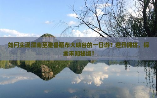 如何实现渭南至雅鲁藏布大峡谷的一日游？避开拥挤，探索未知秘境！
