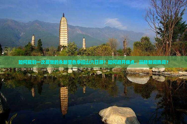 如何规划一次高效的永新至色季拉山六日游？如何避开痛点，玩转新词热词？