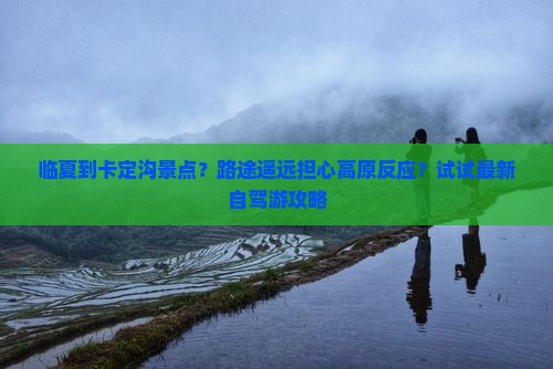 临夏到卡定沟景点？路途遥远担心高原反应？试试最新自驾游攻略