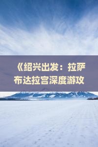 《绍兴出发：拉萨布达拉宫深度游攻略——旅游详解自由行路线及卓雍看看信息》