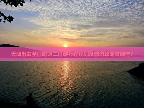 天津出发至日喀则二日游行程规划及旅游攻略有哪些？