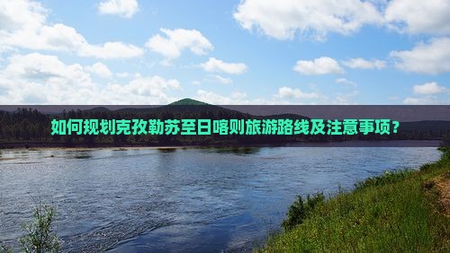 如何规划克孜勒苏至日喀则旅游路线及注意事项？