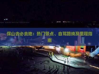 保山去必去地：热门景点、自驾路线及里程指南