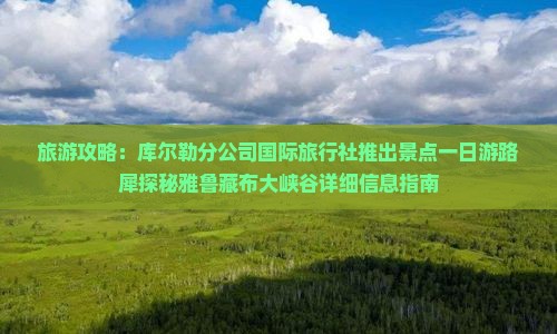 旅游攻略：库尔勒分公司国际旅行社推出景点一日游路犀探秘雅鲁藏布大峡谷详细信息指南