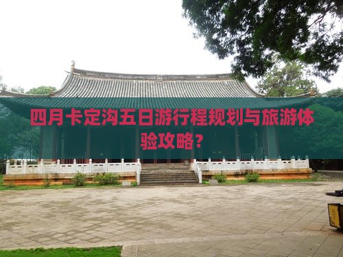 四月卡定沟五日游行程规划与旅游体验攻略？