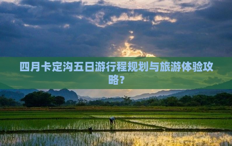 四月卡定沟五日游行程规划与旅游体验攻略？