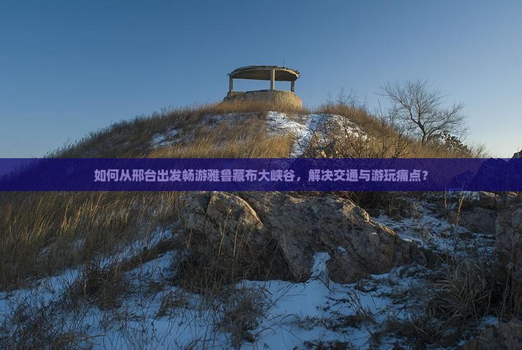 如何从邢台出发畅游雅鲁藏布大峡谷，解决交通与游玩痛点？
