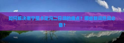 如何解决南宁至卡定沟二日游的痛点？哪些新词热词必备？