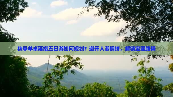秋季羊卓雍措五日游如何规划？避开人潮拥挤，解锁宝藏路稀