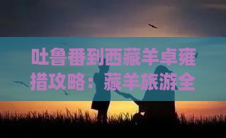 吐鲁番到西藏羊卓雍措攻略