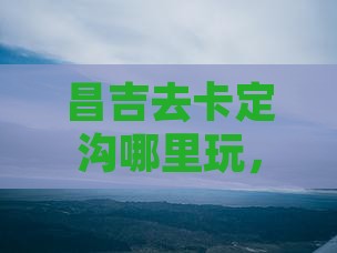 昌吉去西藏卡定沟哪里玩