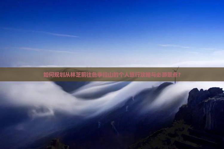 如何规划从林芝前往色季拉山的个人旅行攻略与必游景点？