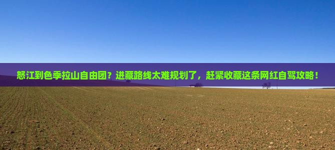 怒江到色季拉山自由团?进藏路线太难规划了,赶紧收藏这条网红自驾攻略! 怒江到色季拉山自由团?进藏路线太难规划了,赶紧收藏这条网红自驾攻略!