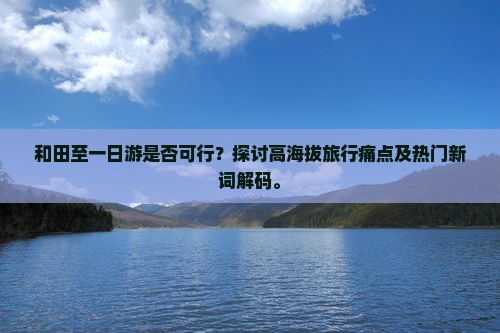 和田至一日游是否可行？探讨高海拔旅行痛点及热门新词解码。