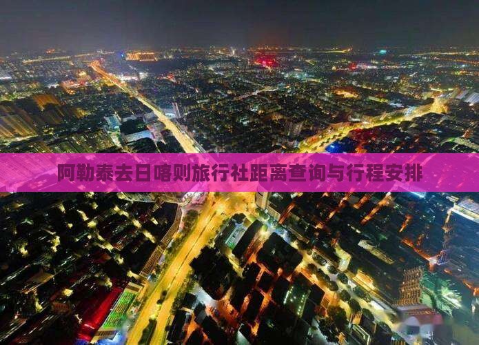 阿勒泰去日喀则旅行社距离查询与行程安排