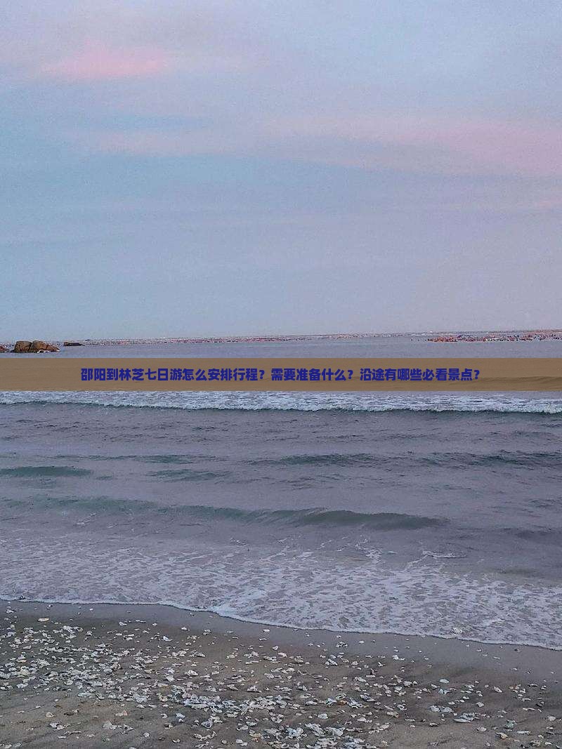邵阳到林芝七日游怎么安排行程？需要准备什么？沿途有哪些必看景点？